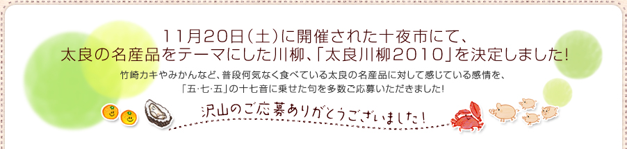 11月20日（土）から開催される十夜市を運営する太良町商工会は、 太良の名産品をテーマにした「太良川柳2010」を一般募集しています。竹崎カキやみかんなど、普段何気なく食べている太良の名産品に対して感じている感情を、 「五・七・五」の十七音に乗せた句を募集する今回のキャンペーン。渾身の一句が詠めましたら、是非ご応募ください！